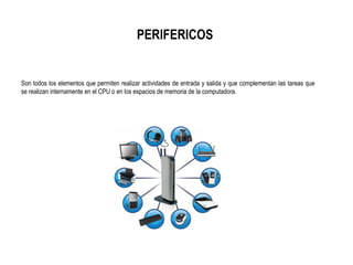 PERIFERICOS
Son todos los elementos que permiten realizar actividades de entrada y salida y que complementan las tareas que
se realizan internamente en el CPU o en los espacios de memoria de la computadora.
 