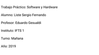 Trabajo Práctico: Software y Hardware
Alumno: Liste Sergio Fernando
Profesor: Eduardo Gesualdi
Instituto: IFTS 1
Turno: Mañana
Año: 2019
 