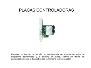 PLACAS CONTROLADORAS
Cumplen la función de permitir la transferencia de información entre un
dispositivo determinado y el sistema de datos, siendo un medio de
comunicación entre el dispositivo con la memoria y el procesador.
 
