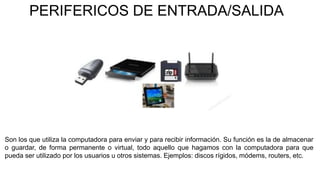 PERIFERICOS DE ENTRADA/SALIDA
Son los que utiliza la computadora para enviar y para recibir información. Su función es la de almacenar
o guardar, de forma permanente o virtual, todo aquello que hagamos con la computadora para que
pueda ser utilizado por los usuarios u otros sistemas. Ejemplos: discos rígidos, módems, routers, etc.
 