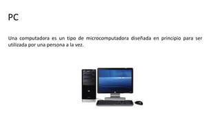 PC
Una computadora es un tipo de microcomputadora diseñada en principio para ser
utilizada por una persona a la vez.
 