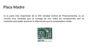 Placa Madre
Es la parte más importante de la CPU (Unidad Central de Procesamiento), es un
circuito muy complejo que se encarga de unir todos los componentes que se
necesitan para poder procesar la información que la computadora recibe.
 