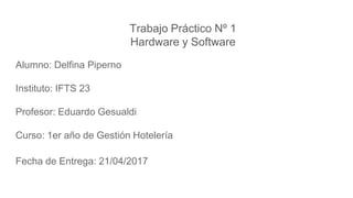 Trabajo Práctico Nº 1
Hardware y Software
Alumno: Delfina Piperno
Instituto: IFTS 23
Profesor: Eduardo Gesualdi
Curso: 1er año de Gestión Hotelería
Fecha de Entrega: 21/04/2017
 
