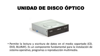 UNIDAD DE DISCO ÓPTICO
• Permite la lectura y escritura de datos en el medio soportado (CD,
DVD, BLURAY). Es un componente fundamental para la instalación de
sistema operativo, programas o reproducción multimedia.
 