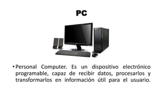 PC
• Personal Computer. Es un dispositivo electrónico
programable, capaz de recibir datos, procesarlos y
transformarlos en información útil para el usuario.
 