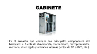 GABINETE
• Es el armazón que contiene los principales componentes del
hardware: su fuente de alimentación, motherboard, microprocesador,
memoria, disco rígido y unidades internas (lector de CD o DVD, etc.).
 