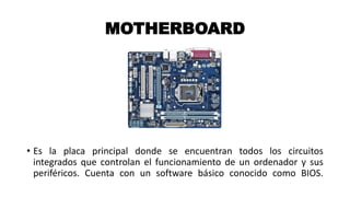 MOTHERBOARD
• Es la placa principal donde se encuentran todos los circuitos
integrados que controlan el funcionamiento de un ordenador y sus
periféricos. Cuenta con un software básico conocido como BIOS.
 