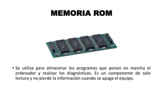 MEMORIA ROM
• Se utiliza para almacenar los programas que ponen en marcha el
ordenador y realizar los diagnósticos. Es un componente de solo
lectura y no pierde la información cuando se apaga el equipo.
 