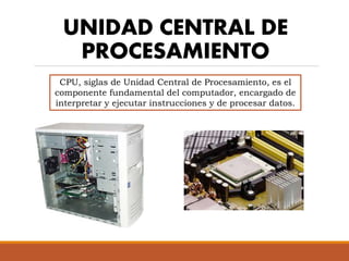 UNIDAD CENTRAL DE
PROCESAMIENTO
CPU, siglas de Unidad Central de Procesamiento, es el
componente fundamental del computador, encargado de
interpretar y ejecutar instrucciones y de procesar datos.
 