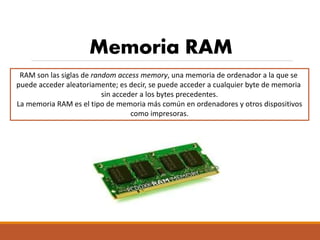 Memoria RAM
RAM son las siglas de random access memory, una memoria de ordenador a la que se
puede acceder aleatoriamente; es decir, se puede acceder a cualquier byte de memoria
sin acceder a los bytes precedentes.
La memoria RAM es el tipo de memoria más común en ordenadores y otros dispositivos
como impresoras.
 