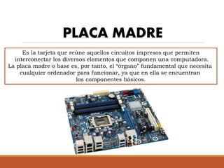 PLACA MADRE
Es la tarjeta que reúne aquellos circuitos impresos que permiten
interconectar los diversos elementos que componen una computadora.
La placa madre o base es, por tanto, el “órgano” fundamental que necesita
cualquier ordenador para funcionar, ya que en ella se encuentran
los componentes básicos.
 