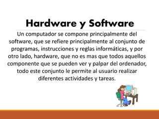 Hardware y Software
Un computador se compone principalmente del
software, que se refiere principalmente al conjunto de
programas, instrucciones y reglas informáticas, y por
otro lado, hardware, que no es mas que todos aquellos
componente que se pueden ver y palpar del ordenador,
todo este conjunto le permite al usuario realizar
diferentes actividades y tareas.
 