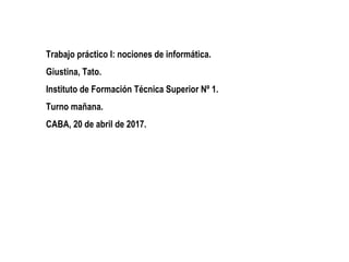Trabajo práctico I: nociones de informática.
Giustina, Tato.
Instituto de Formación Técnica Superior Nº 1.
Turno mañana.
CABA, 20 de abril de 2017.
 