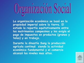 Organización Social La organización económica se basó en la propiedad imperial sobre la tierra. El estado la repartía equitativamente entre los matrimonios campesinos y les exigía el pago de impuestos en productos (granos y telas) y en trabajo. Durante la dinastía Sung la producción agrícola continuó  siendo la actividad económica fundamental y el comercio alcanzó los niveles mas altos. 