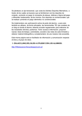 3
Se planteara un eje transversal, que costa de distintos Deportes Alternativos, a
través de los cuales se buscara que se familiaricen con los deportes de
conjunto, poniendo en juego lo conceptos de ataque, defensa y lógica del juego
y diferentes fundamentos de los mismos. Son deportes no convencionales que
se realizan poniendo en juego elementos no convencionales
Se implementara una participación activa de parte del alumno, y para esto
también se utilizara, de forma articulada, las herramientas TIC que constara de
un blog en donde el alumno deberán acceder regularmente para enterarse de
las novedades del área, podremos: Tener acceso a información, proponer
nuevas ideas de trabajo y actividades, acceder a las notas de cada trimestre y
obtener material bibliográfico y complementario de una manera más accesible.
Esta misma página será un facilitador de información y comunicación respecto
al área y al grupo de clase.
5. ENLACE (LINK) DEL BLOG A UTILIZAR CON LOS ALUMNOS:
http://766educacion-fisica.blogspot.com.ar/
 