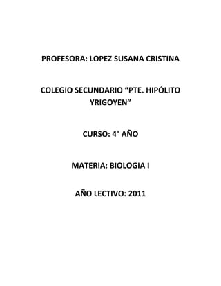 PROFESORA: LOPEZ SUSANA CRISTINA<br />COLEGIO SECUNDARIO “Pte. Hipólito Yrigoyen”<br />CURSO: 4° AÑO<br />MATERIA: BIOLOGIA I<br />AÑO LECTIVO: 2011<br />Se incluyen en los contenidos de cuarto año, temas de Biología relacionados con los cursos anteriores, con el fin de profundizar y completar los estudios.<br />Esto favorecerá la inserción del estudiante en el mundo global y social, de acuerdo con los cambios que ocurren en nuestra sociedad, hoy en día que hay una gran demanda del desarrollo de competencias en  los jóvenes que serán los adultos del mañana, por ello se debe conocer como está formado el ser vivo, en cuanto a su estructura y función, los sistemas, la homeostasis y el cuidado de la salud.<br />Los objetivos pretendidos en el dictado de la asignatura es lograr que los alumnos asuman posiciones reflexivas y críticas frente a la información científica, y a las problemáticas existentes, y tomen decisiones responsables, y estén preparados en sus conocimientos básicos para poder acceder a estudios superiores relacionados con la Biología.<br />NOMBRE Y APELLIDONOTA 1NOTA2NOTA3SUMAPROMEDIOAGUIRRE GABRIEL887237,66666667BLANCO HUGO798248BLANCO YANINA9108279BORONI MANUEL978248BRITEZ CECILIA966217DI CARLO MAYRA687217ENRIQUE MACARENA846186ECHAVARRIA NESTOR998268,66666667GARRIDO YOHANA777217GAUNA GONZALO789248MIRET BELEN899268,66666667MUÑOZ LEONARDO979258,33333333OLIVERA CLAUDIO987248REYES NADIA768217SANDOVAL VICTOR968237,66666667VILLAZANTE JUAN CARLOS976227,33333333ZARATE JUAN CRUZ745165,33333333ZURITA, JUAN MANUEL745165,33333333<br />En este trimestre a comparación del primer trimestre se observa una gran evolución en cuanto al rendimiento escolar. Se puede ver en el gráfico que el porcentaje de alumnos aprobados es muy alto y que solamente tres de ellos no alcanzaron el promedio necesario para promocionar la asignatura. Algunos de los alumnos que no aprobaron el examen trimestral tuvieron la oportunidad de recuperar esa evaluación y llegar así a la nota necesaria.<br />Célula<br />La célula es una unidad mínima de un organismo capaz de actuar de manera autónoma. Todos los organismos vivos están formados por células, y en general se acepta que ningún organismo es un ser vivo si no consta al menos de una célula. Algunos organismos microscópicos, como bacterias y protozoos, son células únicas, mientras que los animales y plantas están formados por muchos millones de células organizadas en tejidos y órganos. Aunque los virus y los extractos acelulares realizan muchas de las funciones propias de la célula viva, carecen de vida independiente, capacidad de crecimiento y reproducción propias de las células y, por tanto, no se consideran seres vivos. La biología estudia las células en función de su constitución molecular y la forma en que cooperan entre sí para constituir organismos muy complejos, como el ser humano. Para poder comprender cómo funciona el cuerpo humano sano, cómo se desarrolla y envejece y qué falla en caso de enfermedad, es imprescindible conocer las células que lo constituyen.<br />CELULA ANIMAL: ESTRUCTURACELULA VEGETAL: ESTRUCTURA<br />CELULA EN DIVISION: METAFASE DE LA MITOSISCELULAS GERMINALES:   OVULO Y ESPERMATOZOIDES                                                               <br />C<br />