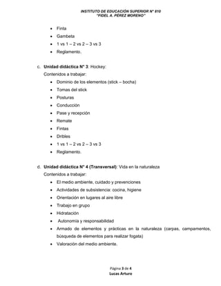 INSTITUTO DE EDUCACIÓN SUPERIOR N° 810
“FIDEL A. PÉREZ MORENO”
Página 3 de 4
Lucas Arturo
 Finta
 Gambeta
 1 vs 1 – 2 vs 2 – 3 vs 3
 Reglamento.
c. Unidad didáctica N° 3: Hockey:
Contenidos a trabajar:
 Dominio de los elementos (stick – bocha)
 Tomas del stick
 Posturas
 Conducción
 Pase y recepción
 Remate
 Fintas
 Dribles
 1 vs 1 – 2 vs 2 – 3 vs 3
 Reglamento.
d. Unidad didáctica N° 4 (Transversal): Vida en la naturaleza
Contenidos a trabajar:
 El medio ambiente, cuidado y prevenciones
 Actividades de subsistencia: cocina, higiene
 Orientación en lugares al aire libre
 Trabajo en grupo
 Hidratación
 Autonomía y responsabilidad
 Armado de elementos y prácticas en la naturaleza (carpas, campamentos,
búsqueda de elementos para realizar fogata)
 Valoración del medio ambiente.
 