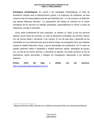 INSTITUTO DE EDUCACIÓN SUPERIOR N° 810
“FIDEL A. PÉREZ MORENO”
Página 4 de 4
Lucas Arturo
Estrategias metodológicas: En cuanto a las estrategias metodológicas, el estilo de
enseñanza utilizado será el descubrimiento guiado y la resolución de problemas, de esta
manera el tipo de tareas elegida será las semi-definidas tipo 1 y 2 de acuerdo a la definición
que plantea Blázquez Sánchez1
. La organización del trabajo se enfocara en la acción
simultánea de los alumnos en distintas actividades, desarrollándose la misma a través de
estaciones, circuitos o recorridos.
Como parte fundamental de esta propuesta, se utilizara un “blog” al que los alumnos
deberán acudir todas las semanas, en este se plantearan actividades que tendrán relación
con las futuras clases y beneficien a las mismas. El uso de este blog y desarrollo de las
actividades es muy importante para que el alumno tenga una perspectiva de lo que realizara
durante la cátedra Educación física, y que el aprendizaje sea significativo. En el mismo se
pueden presentar videos o fotografías y analizar ejercicios, gestos, estrategias de equipo,
etc.; ya sea de los mismo alumnos o solamente un ejemplo. Se puede promover el uso de
estadísticas, logros personales y trabajos de investigación relacionado a los distintos
deportes.
Enlace (link) del blog a utilizar con los alumnos:
http://proyectoanuallucas.blogspot.com.ar/
1
Blázquez Sánchez (1983), Elección de un método de educación física, las situaciones problemas.
 