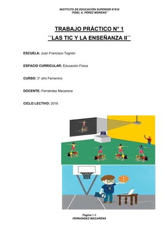 INSTITUTO DE EDUCACIÓN SUPERIOR N°810
´´FIDEL A. PÉREZ MORENO´´
Pagina 1-4
FERNÁNDEZ MACARENA
TRABAJO PRÁCTICO N° 1
´´LAS TIC Y LA ENSEÑANZA II´´
ESCUELA: Juan Francisco Tognón
ESPACIO CURRICULAR: Educación Física
CURSO: 3° año Femenino
DOCENTE: Fernández Macarena
CICLO LECTIVO: 2016
 