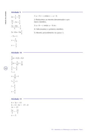 TP1 - Matemática na Alimentação e nos Impostos - Parte I
Soluçõesdasatividades
98
Atividade 9
1) a + b = c então c – a = b
2) Reduzimos ao mesmo denominador o pri-
meiro membro.
3) a : b = c então a = b x c
4) Adicionamos o primeiro membro.
5) Mesmo procedimento no passo 3.
Atividade 10
Atividade 11
4 + 3x = -11
4 – 4 + 3x = -11 –4
3x = -15
 