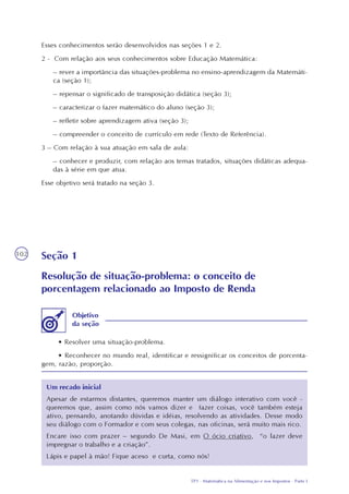 TP1 - Matemática na Alimentação e nos Impostos - Parte I
102
Esses conhecimentos serão desenvolvidos nas seções 1 e 2.
2 - Com relação aos seus conhecimentos sobre Educação Matemática:
– rever a importância das situações-problema no ensino-aprendizagem da Matemáti-
ca (seção 1);
– repensar o significado de transposição didática (seção 3);
– caracterizar o fazer matemático do aluno (seção 3);
– refletir sobre aprendizagem ativa (seção 3);
– compreender o conceito de currículo em rede (Texto de Referência).
3 – Com relação à sua atuação em sala de aula:
– conhecer e produzir, com relação aos temas tratados, situações didáticas adequa-
das à série em que atua.
Esse objetivo será tratado na seção 3.
Seção 1
Resolução de situação-problema: o conceito de
porcentagem relacionado ao Imposto de Renda
• Resolver uma situação-problema.
• Reconhecer no mundo real, identificar e ressignificar os conceitos de porcenta-
gem, razão, proporção.
Um recado inicial
Apesar de estarmos distantes, queremos manter um diálogo interativo com você -
queremos que, assim como nós vamos dizer e fazer coisas, você também esteja
ativo, pensando, anotando dúvidas e idéias, resolvendo as atividades. Desse modo
seu diálogo com o Formador e com seus colegas, nas oficinas, será muito mais rico.
Encare isso com prazer – segundo De Masi, em O ócio criativo, “o lazer deve
impregnar o trabalho e a criação”.
Lápis e papel à mão! Fique aceso e curta, como nós!
Objetivo
da seção
 