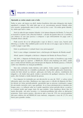 Imposto de Renda e Porcentagem
Unidade3
103
Ajustando as contas anuais com o Leão
Todos os anos, até março ou abril, muitos brasileiros têm uma obrigação não muito
agradável a cumprir. Por todo lado que se vá, encontramos pessoas falando sobre
esse assunto, perguntando uma à outra: você já fez o seu? Ou então gente falando:
Ai, tenho que fazer o meu...
Você já sabe do que estamos falando: é do famoso Imposto de Renda. É a hora de
se fazerem os ajustes com a Receita Federal – calcular de quanto deve ser a contribui-
ção relativa ao ano que passou e comparar o que efetivamente foi pago com o
resultado desse cálculo.
Pode ocorrer de se ter ultrapassado o que se devia e, nesse caso, haverá uma
diferença a receber. Mas também pode ocorrer de não se ter pago o que se devia e aí
o jeito é pagar o que falta.
Entre os professores é comum haver essa preocupação?
Você e seus colegas costumam fazer a declaração de Imposto de Renda anual?
Afinal, quem é obrigado a declarar o Imposto de Renda da Pessoa Física?
Até 2001, o Imposto de Renda devia ser pago por todos os brasileiros cuja renda
mensal fosse igual ou superior a R$900,00. Houve uma mudança em 2002, sendo
que a renda mensal mínima para declaração de Imposto de Renda passou a 1058,00
(sobre isso falaremos na situação-problema).
Mas não confunda renda mínima com salário. Estão sujeitos a pagamento de
Imposto de Renda não só o trabalho assalariado, mas também aplicações financeiras,
venda de bem móvel ou imóvel, aplicação em bolsa de valores, rendimento de
aluguéis e, de modo mais geral, rendas e proventos de qualquer natureza. Em con-
junto, eles formam a renda mensal da pessoa.
Esse imposto foi instituído por um decreto-lei no ano de 19431
, e sofreu várias
alterações após essa data. Mudanças nas regras para o cálculo do Imposto de Ren-
da devem ser feitas periodicamente, garantindo que as pessoas continuem a pagar
de um modo coerente com o que ganham. Se as taxas permanecem as mesmas por
longos anos, e a inflação sobe ou o poder aquisitivo nesse período decai, as pesso-
as acabam tendo que pagar mais do que podem. Uma mudança desse tipo foi
muito discutida em anos recentes, e a situação-problema fala sobre as alterações
propostas. Entre outros pontos, discutia-se que a taxa de 15% era excessivamente
alta para salários de até R$900,00 reais mensais, enquanto a taxa de 27,5% seria
baixa para grandes rendas.
1 Decreto-Lei no
5.844, de 23/09/1943, denominado “Dispõe sobre a cobrança e fiscalização do Imposto de Renda”.
Integrando a matemática ao mundo real
 