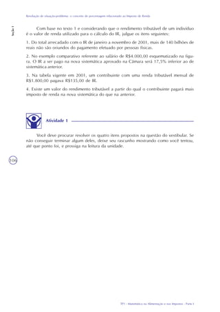 TP1 - Matemática na Alimentação e nos Impostos - Parte I
Resolução de situação-problema: o conceito de porcentagem relacionado ao Imposto de Renda
Seção1
106
Atividade 1
Você deve procurar resolver os quatro itens propostos na questão do vestibular. Se
não conseguir terminar algum deles, deixe seu rascunho mostrando como você tentou,
até que ponto foi, e prossiga na leitura da unidade.
Com base no texto 1 e considerando que o rendimento tributável de um indivíduo
é o valor de renda utilizado para o cálculo do IR, julgue os itens seguintes:
1. Do total arrecadado com o IR de janeiro a novembro de 2001, mais de 140 bilhões de
reais não são oriundos do pagamento efetuado por pessoas físicas.
2. No exemplo comparativo referente ao salário de R$4.000,00 esquematizado na figu-
ra. O IR a ser pago na nova sistemática aprovado na Câmara será 17,5% inferior ao de
sistemática anterior.
3. Na tabela vigente em 2001, um contribuinte com uma renda tributável mensal de
R$1.800,00 pagava R$135,00 de IR.
4. Existe um valor do rendimento tributável a partir do qual o contribuinte pagará mais
imposto de renda na nova sistemática do que na anterior.
 