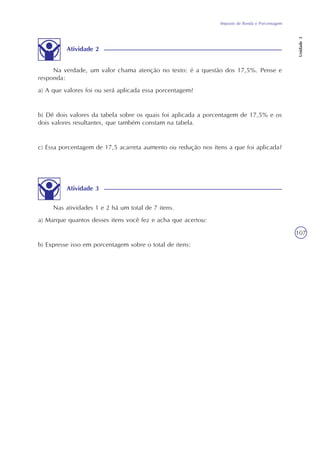 Imposto de Renda e Porcentagem
Unidade3
107
Atividade 2
Na verdade, um valor chama atenção no texto: é a questão dos 17,5%. Pense e
responda:
a) A que valores foi ou será aplicada essa porcentagem?
b) Dê dois valores da tabela sobre os quais foi aplicada a porcentagem de 17,5% e os
dois valores resultantes, que também constam na tabela.
c) Essa porcentagem de 17,5 acarreta aumento ou redução nos ítens a que foi aplicada?
Atividade 3
Nas atividades 1 e 2 há um total de 7 itens.
a) Marque quantos desses itens você fez e acha que acertou:
b) Expresse isso em porcentagem sobre o total de itens:
 