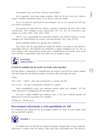 Imposto de Renda e Porcentagem
Unidade3
111
O estádio está com 30% de seus lugares ocupados. Imagine que se faça o seguinte:
separamos o estádio todo em partes, cada uma com capacidade para 100 pessoas.
Atividade 6
No primeiro caso, você diria: 100 por cento lotado !
Já no segundo, você daria alguns palpites: Mais de 50 por cento das cadeiras
vazias! O público preencheu talvez 30 ou 40 por cento do estádio...
Esse é um primeiro significado de porcentagem: ela nos dá a porção do todo que
está sendo considerada.
Essa porção do todo refere-se sempre a quantos centésimos do todo estão sendo
considerados. Nos exemplos acima, apareceram 100, 50, 30 e 40 centésimos, que
podem ser escritos 100%, 50%, 30% e 40%.
Nesses caso, a quantidade de centésimos tomada é um número natural, e as por-
centagens são representadas por frações com denominador 100, como 50/100.
Vamos entender melhor essa questão dos centésimos.
Para achar 30% da capacidade do estádio de futebol, um modo é você dividir a
capacidade total por 100 (obtendo um centésimo) e depois multiplicar por 30. Ou, se
você conhece uma interpretação correta para a multiplicação de frações, basta você
fazer (30/100) x (capacidade total). Leia sobre isso no quadro a seguir.
Porcentagem relacionada a certa quantidade em 100
Os centésimos que aparecem nas porcentagens podem ser vistos de outro modo. Veja
isso na atividade seguinte.
Articulando
conhecimentos 1
Um fato básico e importante na multiplicação de frações é que ela nos fornece quanto
vale uma fração de um número natural, ou quanto vale uma fração de outra.
Assim:
(2/5) x 650 = 1300/5 = 260, que corresponde a 2 quintos de 650.
(1/2) x (1/4) = 1/8, que corresponde à metade de 1 quarto.
Uma conseqüência é que, para sabermos quanto valem, por exemplo, 5/12 de
1500, basta fazer a multiplicação de um pelo outro.
Esse fato é válido também para números reais, e fica mais evidente quando um
deles está na forma de quociente. Por exemplo:
x A = de A
O efeito da multiplicação de frações (ou fração como operador)
 