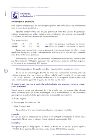 TP1 - Matemática na Alimentação e nos Impostos - Parte I
Construção do conhecimento matemático em ação: porcentagem
Seção2
114
O último parágrafo do quadro nos dá a resposta sobre a questão do preso.
Se ele vai ter uma redução de 50% da pena, isso corresponde a 50 dias em cada
100 que teria que ficar; ou poderia ser 25 em cada 50; ou 5 em cada 10; ou 1 em cada
2, ou 1/2 em cada dia ... Foi isso que resolveram: 12h por dia preso, 12 horas solto; mais
uma vez mostrando que 50% é igual a 50 em 100 ou 0,5 em 1.
O número que expressa a parte do todo indicada por uma porcentagem - qual
é sua natureza?
Vamos voltar a pensar nas atividades 4b e 5b, aquelas que procuravam saber de que
tipo é o número associado a uma porcentagem. Isto é, transformando x% em um número
que expresse a parte do todo que está sendo considerada, esse número:
• É uma fração?
• Tem sempre denominador 100?
• Ou é de outro tipo?
Para refletir e tirar suas próprias conclusões, veja alguns exemplos:
Exemplo 1
No caso de 30% da capacidade do estádio, a porcentagem corresponde a 30/100 dessa
capacidade. Nesse caso, o número é uma fração de denominador 100.
Exemplo 2
Você já sabe que x% de Q significa x/100 de Q. Assim, 17,5% de uma quantia significa
17,5/100 dessa quantia. Ou, escrito de outra forma, 175/1.000 da quantia.
Articulando
conhecimentos 2
Essa segunda interpretação da porcentagem (quantos em cem) articula-se naturalmente
com o conceito de proporções.
Quando estabelecemos uma relação percentual entre dois valores de grandezas,
estamos imaginando que ambas variam proporcionalmente. Isso ocorreu com as grande-
zas número de pessoas e número de lugares no estádio.
Veja as proporções:
valores da grandeza quantidade de pessoas
valores da grandeza quantidade de lugares
Repare que os quocientes entre os valores da primeira grandeza e os valores corres-
pondentes da segunda grandeza são constantes. Isso caracteriza uma variação proporci-
onal direta entre essas grandezas.
Não significa porém que, quando temos 15.000 pessoas no estádio, teremos sem-
pre 30 pessoas em 100 lugares quaisquer. Mas significa que podemos distribuir as pesso-
as de modo a ter 30 em cada 100 lugares.
Porcentagem e proporção
 