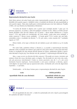 Imposto de Renda e Porcentagem
Unidade3
117
Em um quadrado de área 2m², o lado foi aumentado em 2cm. Qual a porcentagem
de aumento do lado? E da área?
Atividade 8
Sintetizando – só há duas formas para a representação decimal de uma fração:
exata
(quantidade finita de casas decimais)
infinita periódica
(quantidade infinita de casas
decimais, com período)
Articulando
conhecimentos 4
Você deve pensar em uma fração p/q como representando p partes de um todo que foi
dividido em q partes iguais e também como o resultado da divisão de uma quantidade p
em q partes iguais. Veja uma explicação contextualizada para esse fato dada por Tropfke
(1980), em sua História da Matemática Elementar:
“A tarefa de dividir k objetos em n partes (por exemplo dividir 7 pães por 10
pessoas) apareceu, na prática, antes de qualquer costume escrito. Talvez se tenha inicial-
mente dividido cada um dos objetos em 10 partes – desse modo obtinha-se a “fração
tronco” 1/10, que podia ser considerada, de certo modo, como uma nova unidade, e
então reunia-se 7 dessas novas unidades. A fração geral 7/10 é assim, por um lado,
entendida como o resultado da divisão 7 : 10; por outro, como reunião de 7 unidades
(iguais a) 1/10".
Desse modo, vê-se que a divisão de um número p por um número q ( 0) resulta
em p/q.
Por outro lado, podemos efetuar a divisão p q usando a representação decimal,
obtendo como resultado um número que pode ter uma parte inteira e uma parte decimal.
Como os resultados de uma mesma divisão devem ser iguais, poderemos igualar o quoci-
ente decimal à fração p/q. Essa divisão nos dá, portanto, a representação decimal de p/q.
Mas, o que ocorre na divisão de dois naturais ? Ela pode ser exata e teremos um
número finito de casas decimais após a vírgula. Ou ela pode ter um resto não nulo,
em um processo interminável. Como os restos possíveis vão de 1 a 9, em certo
momento haverá repetição. Acrescentando o zero para continuar a divisão, apare-
cem dígitos no quociente que já apareceram antes, formando um ciclo de algarismos
repetidos – o período.
Representação decimal de uma fração
..
 