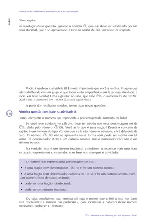 TP1 - Matemática na Alimentação e nos Impostos - Parte I
Construção do conhecimento matemático em ação: porcentagem
Seção2
118
Você já resolveu a atividade 8? É muito importante que você a resolva. Imagine que
está trabalhando em um grupo e que todos estão empenhados em fazer essa atividade. E
você, vai ficar parado? Uma sugestão: no lado, que vale m, o aumento foi de 0,02m.
Qual seria o aumento em 100m? (Calcule rapidinho.)
A partir dos resultados obtidos, temos duas novas questões:
Primeira questão com base na atividade 8:
Como interpretar o número que representa a porcentagem de aumento do lado?
Se você teve cuidado no cálculo, deve ter obtido que essa porcentagem foi de
%, dada pelo número /100. Você acha que é uma fração? Reveja o conceito de
fração: é um número do tipo a/b, em que a e b são números naturais, e b é diferente de
zero. O número /100 não se apresenta nessa forma nem pode ser escrito em tal
forma. O denominador (100) é um número natural, mas o numerador ( ) não é um
número natural.
Na verdade, esse é um número irracional, e podemos acrescentar mais uma frase
ao quadro que estamos construindo, com base nos exemplos e atividades:
O número que expressa uma porcentagem de x%:
• é uma fração com denominador 100, se x for um número natural;
• é uma fração com denominador potência de 10, se x for um número decimal com
um número finito de casas decimais;
• pode ser uma fração não decimal;
• pode ser um número irracional.
Ou seja, concluímos que, embora x% seja o mesmo que x/100 (e isso nos baste
para resolvermos a maioria dos problemas), para identificar a natureza desse número
precisamos conhecer x. Portanto:
Observação:
Na resolução dessa questão, aparece o número , que não deve ser substituído por um
valor decimal, que é só aproximado. Deixe na forma de raiz, inclusive na resposta.
 