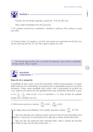 Imposto de Renda e Porcentagem
Unidade3
121
Atividade 9
Veja a lógica matemática dos três processos:
1o
) É o próprio conceito de x centésimos – divide-se o total por 100 e toma-se x vezes
esse valor.
2o
) Como já vimos, x% significa x em 100, mas quanto isso representa em Q? Para isso,
ela fez uma regra de três: 9,5 em 100 é igual a quanto em 250?
Por trás da regra de três, está o conceito de proporção, que envolve a igualdade
de duas razões. Veja o quadro.
Calcule, dos três modos sugeridos, quanto dá 9,5% de 250 reais.
Qual a lógica desse procedimento ? Na verdade, devíamos calcular
9,5
100
de 250.
3o
) Pelo terceiro processo, fazemos .
Mas você sabe que, para sabermos quanto vale uma fração de uma quantidade, basta
multiplicar a fração por essa quantidade (isso é algo que os alunos devem saber bem).
Mas será que não apareceria mais nenhuma idéia, sobre o cálculo de porcenta-
gens? (Pode ser que você já esteja tendo outra...).
Articulando
conhecimentos 7
A igualdade de duas razões, ou de dois quocientes, implica uma proporção: as quanti-
dades expressas nos numeradores são proporcionais às quantidades expressas nos deno-
minadores. Como, numa igualdade entre razões, vale a propriedade do produto em
cruz, tendo-se três valores em uma igualdade desse tipo, poderemos determinar o quar-
to: Se então 3 x 22 = 5,5 x x e portanto x = 12. Veja, no final da unidade,
porque vale o produto em cruz.
Regra de três e proporção
3
5,5
=
x
22
9,5
100
x 250 =
95
1.000
x 250
 