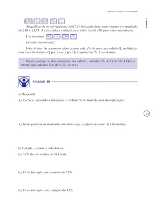 Imposto de Renda e Porcentagem
Unidade3
123
250 x 9,5 % =
Atrapalhou de novo! Apareceu 5.937,5! Pensando bem, esse número é o resultado
de 250 x 23,75. A calculadora multiplicou o valor inicial 250 pelo valor encontrado.
E se eu tentar 9,5 x 250 %
Também funcionou!!!
Então é isso: Se queremos saber quanto vale x% de uma quantidade Q, multiplica-
mos (na calculadora) Q por x (ou x por Q) e apertamos %. E nada mais.
a) Responda:
a1
) Como a calculadora interpreta o símbolo % ao final de uma multiplicação?
a2
) Tente justificar os resultados incorretos que surgiram no visor da calculadora.
b) Calcule, usando a calculadora:
b1
) 12% de um salário de 524 reais.
b2
) O salário após um aumento de 12%.
b3
) O salário após uma redução de 12%.
Atividade 10
Repare porque os dois processos são válidos: calcular x% de Q (x/100 x Q) é o
mesmo que calcular Q% de x (Q/100 x x).
 