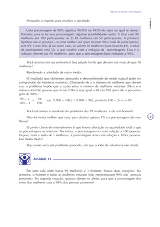 Imposto de Renda e Porcentagem
Unidade3
125
Uma porcentagem de 98% significa 98/100 ou 49/50 do valor ao qual se refere.
Portanto, para se ter essa porcentagem, algumas possibilidades serão: 1) ficar com 98
mulheres em 100 participantes ou 2) 49 mulheres em 50 participantes. A primeira
hipótese não é possível – se uma mulher sair (para ficarem 98) o total de participantes
será 99, e não 100. Já no outro caso, se saírem 50 mulheres (para ficarem 49), o total
de participantes será 50, o que confere com a redução da porcentagem. Essa é a
solução: devem sair 50 mulheres, para que a porcentagem fique reduzida a 98%.
Pensando a respeito para resolver a atividade:
Você acertou em sua estimativa? Seu palpite foi de que deviam sair mais do que 10
mulheres?
Resolvendo a atividade de outro modo:
O resultado que obtivemos pensando e desenvolvendo de modo natural pode ser
comprovado de inúmeras maneiras. Chamando de x o número de mulheres que devem
sair, o problema impõe que a razão entre o número de mulheres restantes (99-x) e o
número total de pessoas que ficam (100-x) seja igual a 98 em 100 (para dar a porcenta-
gem de 98%):
= ou 9.900 – 100x = 9.800 – 98x, portanto 100 = 2x e x=50
Você estranhou o resultado do problema das 99 mulheres e de um homem?
Não foi muita mulher que saiu, para abaixar apenas 1% na porcentagem das mu-
lheres?
O ponto chave do entendimento é que houve alteração na quantidade total a que
as porcentagens se referiam. No início, a porcentagem era com relação a 100 pessoas.
Depois, com a saída de x mulheres, a porcentagem seria com relação a 100-x pessoas.
Isso muda muito!
Veja como seria um problema parecido, em que o todo de referência não muda:
Em uma sala onde havia 99 mulheres e 1 homem, houve duas votações. Na
primeira, o homem e todas as mulheres votaram (elas representaram 99% das pessoas
presentes). Na segunda votação, quantas devem se abster, para que a porcentagem dos
votos das mulheres caia a 98% das pessoas presentes?
Atividade 12
99 – x
100 – x
98
100
 