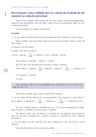 TP1 - Matemática na Alimentação e nos Impostos - Parte I
Construção do conhecimento matemático em ação: porcentagem
Seção2
126
Novo salário: 1.400,00 + 168,00 = 1.568,00
Mas será que seria possível fazer em uma só etapa ? Observe:
Novo salário
O resultado é 1.568,00.
Ou seja:
Ou seja, fazendo apenas a multiplicação por 1,072 (fator multiplicativo) pude-
mos calcular o resultado do salário após o aumento.
Do mesmo modo que calculamos o resultado de um aumento percentual por
meio de um fator multiplicativo, podemos calcular o resultado de uma redução
percentual.
3 - Se um salário de R$1.400,00 tiver uma redução de 12%, qual será o novo
salário?
Seu cálculo mental já deve estar avançando...
Porcentagem e fator multiplicativo no cálculo do resultado de um
aumento ou redução percentual
Muitas vezes estamos interessados não em saber quanto uma porcentagem repre-
senta de uma quantidade, mas em saber como ficará essa quantidade após ter esse
aumento percentual.
Casos de salário são sempre interessantes.
Exemplos:
1 - Se um salário de R$1.400,00 tiver um aumento de 12%, qual será o novo salário?
Vamos lembrar uma das muitas maneiras de fazer esse cálculo. Pode-se fazer em
duas etapas:
a) Calcular 12% do salário
b) Somar esse valor ao salário
Para sabermos como fica uma quantidade após um aumento de 12%, basta mul-
tiplicá-la por 1,12.
Veja outro exemplo, que é uma variação dessa situação:
2 - Se um salário de R$1.400,00 tiver um aumento de 7,2%, qual será o novo salário?
Novo salário:
 
