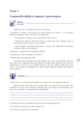 129
b) Alguns dos fatores que podem ter levado a uma ressignificação são:
• A inserção do conceito em uma situação real.
• O fato de a resposta não ser imediata.
Objetivo
da seção
Esperamos que, ao longo desta seção, você possa:
• Conhecer e produzir, com relação aos temas tratados nas seções 1 e 2, situações
didáticas adequadas à série em que atua, envolvendo:
– Porcentagens de impostos que aparecem em notas fiscais.
– Projetos de coleta de dados de preços e comparação entre imposto pago no
preço promocional e sobre o preço normal.
– Uso de dados encontrados em jornais e revistas para elaboração de questões
variadas relativas a porcentagem.
• Repensar o significado de transposição didática.
• Caracterizar o fazer matemático do aluno.
• Refletir sobre aprendizagem ativa.
Você deve estar pensando em como planejar suas aulas, aproveitando o que viu
aqui. Para isso, é importante que você reflita antes sobre o que significou para você esse
aprendizado. Só após isso você poderá decidir se ele será válido também para seus
alunos, se necessita de adaptações etc. Vamos propor algumas questões para ajudá-lo
nessa reflexão.
Seção 3
Transposição didática: impostos e porcentagens
Atividade 14
a) Você reviu o conceito de porcentagem no contexto de uma situação-problema.
Você considera que houve uma “ressignificação” do conceito que você tinha ante-
riormente? Ou seja, você conseguiu perceber algo, em relação às porcentagens, que
antes não percebia? A compreensão foi aprofundada?
 