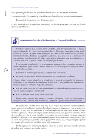 TP1 - Matemática na Alimentação e nos Impostos - Parte I
Transposição didática: impostos e porcentagens
Seção3
130
Os pontos que você levantou nos itens a), b) e c) da atividade 14 podem ajudá-lo a
prever quais seriam algumas reações dos alunos quando se depararem com uma propos-
ta similar a esta que apresentamos e também poderiam motivar seus alunos (e você
mesmo) a procurar ultrapassar alguns pontos menos adequados que você detectou. Você
deve avaliar se vale a pena trabalhar o conceito de porcentagem em uma situação-
problema, deve procurar tornar esse conceito significativo ou mesmo ressignificá-lo para
as séries mais adiantadas, estudar fatores que podem levar a essa ressignificação e pensar
em modos alternativos de trabalhar, caso ache adequado.
Nesta seção, você encontrará algumas situações e idéias para seu trabalho em sala
de aula e será instigado a formular outras.
c) Se a atividade não se constituiu em avanço ou desafio para você, por que você acha
que isso aconteceu?
• A apresentação de aspectos que desestabilizaram suas concepções anteriores.
• A apresentação de aspectos e procedimentos diversificados a respeito do conceito.
Em quais desses pontos você havia pensado?
Refletindo sobre o que foi feito nesta Unidade, você deve perceber que já houve
uma reelaboração do conhecimento matemático. Os textos matemáticos que você
estudou na seção 2 fizeram uma adaptação do saber puro e sistematizado para um
conhecimento mais dinâmico e adaptado à vida real. Esse processo já se constitui em
uma primeira transformação do saber matemático, visando à sua aprendizagem, e
constitui, por isso, o que se chama de transposição didática.
É necessário a realização de um processo análogo sobre os conhecimentos a
serem adquiridos pelos alunos. Dessa reelaboração ou transposição didática estare-
mos tratando na seção 3.
Para fazer a transposição didática, é importante considerar:
• Que situações-problema podem se constituir em desafio para os alunos?
• Como julgar, nessas situações: a relevância, o grau de motivação do aluno em
resolvê-las, a abrangência dos conceitos envolvidos, a capacidade das mesmas em
propiciar questões e mesmo respostas variadas?
• Quais os vários aspectos do conceito matemático envolvido que se fazem necessá-
rios em outras situações e contextos?
• Quais as relações entre esses vários aspectos?
Quais conhecimentos seus alunos já possuem a respeito? É preciso garantir que a
situação não seja simples demais nem tão complexa a ponto de ser desanimadora.
Aprendendo sobre Educação Matemática – Transposição didática
 