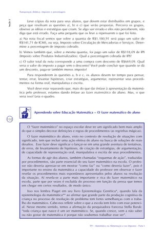 TP1 - Matemática na Alimentação e nos Impostos - Parte I
Transposição didática: impostos e porcentagens
Seção3
132
Leve cópias da nota para seus alunos, que devem estar distribuídos em grupos, e
peça que resolvam as questões a), b) e c) que serão propostas. Percorra os grupos,
observe as idéias e estratégias que criam. Se algo sair errado e eles não perceberem, não
diga que está errado. Faça uma pergunta que os leve a repensarem o que foi feito.
a) Na nota fiscal vemos que sobre a quantia de R$1.180,91 será pago um valor de
R$141,71 de ICMS, ou seja, Imposto sobre Circulação de Mercadorias e Serviços. Deter-
mine a porcentagem de imposto cobrado.
b) Vemos também que, sobre a mesma quantia, foi pago um valor de R$118,09 de IPI
(Imposto sobre Produtos Industrializados). Qual a porcentagem cobrada de IPI?
c) O valor total da nota corresponde a uma compra com desconto de R$669,09. Qual
seria o valor do imposto a pagar sem o desconto? Você pode concluir que quando se dá
um desconto, paga-se também menos imposto?
Para responderem às questões a, b e c, os alunos devem ter tempo para pensar,
tentar, errar, levantar hipóteses, criar estratégias, argumentar, representar seus procedi-
mentos na forma oral, manipulativa e escrita.
Você deve estar reparando que, mais do que dar ênfase à apresentação da matemá-
tica pelo professor, estamos dando ênfase ao fazer matemático do aluno. Mas, o que
seria isso? Leia o quadro.
O “fazer matemático” no espaço escolar deve ter um significado bem mais amplo
do que o simples decorar definições e regras de procedimentos (as regrinhas mágicas).
O fazer matemático do aluno, visto no contexto de resolução de situações com
significado, tem que incluir uma ação efetiva do aluno na busca de soluções de reais
desafios. Esse fazer deve significar o lançar-se em uma grande aventura de tentativas,
de erros, de levantamento de hipóteses, de criação de estratégias, de argumentação,
de capacidade de representação oral, manipulativa e escrita de seus procedimentos.
As formas de agir dos alunos, também chamadas “esquemas de ação”, traduzidas
por procedimentos, são parte essencial do seu fazer matemático na escola. O profes-
sor não deveria apressar-se em mostrar “como faz” ou “como deveria fazer”, pois é
importante no ensino da matemática a capacidade do professor em observar e fazer
revelar os procedimentos mais espontâneos apresentados pelos alunos na resolução
da situação. Aí revela-se a parte mais importante e rica do fazer matemático na
escola, parte que por vezes é excluída do processo em função da pressa que temos
em chegar em certos resultados, de modo único.
Isso nos lembra Piaget em seu livro Epistemologia Genética*, quando fala da
epistemologia da matemática** ao afirmar que grande parte da produção cognitiva da
criança no processo de resolução de problema tem fortes semelhanças com o traba-
lho do matemático. Cabe-nos refletir sobre o que a escola tem feito com esse potenci-
al. Nesse mesmo sentido, temos a afirmação da pesquisadora francesa Stella Baruk:
“toda criança que nasce é um ser matemático. Se, quando cresce, vem a não saber
ou não gostar de matemática é porque não soubemos trabalhar esse ser”.
Aprendendo sobre Educação Matemática – O fazer matemático do aluno
 
