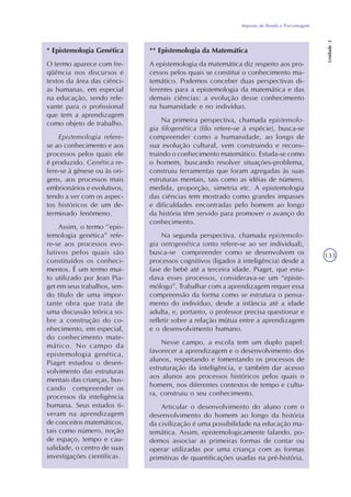 Imposto de Renda e Porcentagem
Unidade3
133
* Epistemologia Genética
O termo aparece com fre-
qüência nos discursos e
textos da área das ciênci-
as humanas, em especial
na educação, sendo rele-
vante para o profissional
que tem a aprendizagem
como objeto de trabalho.
Epistemologia refere-
se ao conhecimento e aos
processos pelos quais ele
é produzido. Genética re-
fere-se à gênese ou às ori-
gens, aos processos mais
embrionários e evolutivos,
tendo a ver com os aspec-
tos históricos de um de-
terminado fenômeno.
Assim, o termo ‘’epis-
temologia genética” refe-
re-se aos processos evo-
lutivos pelos quais são
constituídos os conheci-
mentos. É um termo mui-
to utilizado por Jean Pia-
get em seus trabalhos, sen-
do título de uma impor-
tante obra que trata de
uma discussão teórica so-
bre a construção do co-
nhecimento, em especial,
do conhecimento mate-
mático. No campo da
epistemologia genética,
Piaget estudou o desen-
volvimento das estruturas
mentais das crianças, bus-
cando compreender os
processos da inteligência
humana. Seus estudos ti-
veram na aprendizagem
de conceitos matemáticos,
tais como número, noção
de espaço, tempo e cau-
salidade, o centro de suas
investigações científicas.
** Epistemologia da Matemática
A epistemologia da matemática diz respeito aos pro-
cessos pelos quais se constitui o conhecimento ma-
temático. Podemos conceber duas perspectivas di-
ferentes para a epistemologia da matemática e das
demais ciências: a evolução desse conhecimento
na humanidade e no indivíduo.
Na primeira perspectiva, chamada epistemolo-
gia filogenética (filo refere-se à espécie), busca-se
compreender como a humanidade, ao longo de
sua evolução cultural, vem construindo e recons-
truindo o conhecimento matemático. Estuda-se como
o homem, buscando resolver situações-problema,
construiu ferramentas que foram agregadas às suas
estruturas mentais, tais como as idéias de número,
medida, proporção, simetria etc. A epistemologia
das ciências tem mostrado como grandes impasses
e dificuldades encontradas pelo homem ao longo
da história têm servido para promover o avanço do
conhecimento.
Na segunda perspectiva, chamada epistemolo-
gia ontogenética (onto refere-se ao ser individual),
busca-se compreender como se desenvolvem os
processos cognitivos (ligados à inteligência) desde a
fase de bebê até a terceira idade. Piaget, que estu-
dava esses processos, considerava-se um “episte-
mólogo”. Trabalhar com a aprendizagem requer essa
compreensão da forma como se estrutura o pensa-
mento do indivíduo, desde a infância até a idade
adulta, e, portanto, o professor precisa questionar e
refletir sobre a relação mútua entre a aprendizagem
e o desenvolvimento humano.
Nesse campo, a escola tem um duplo papel:
favorecer a aprendizagem e o desenvolvimento dos
alunos, respeitando e fomentando os processos de
estruturação da inteligência, e também dar acesso
aos alunos aos processos históricos pelos quais o
homem, nos diferentes contextos de tempo e cultu-
ra, construiu o seu conhecimento.
Articular o desenvolvimento do aluno com o
desenvolvimento do homem ao longo da história
da civilização é uma possibilidade na educação ma-
temática. Assim, epistemologicamente falando, po-
demos associar as primeiras formas de contar ou
operar utilizadas por uma criança com as formas
primitivas de quantificações usadas na pré-história.
 