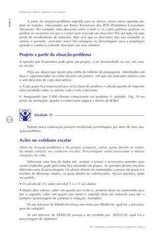 TP1 - Matemática na Alimentação e nos Impostos - Parte I
Transposição didática: impostos e porcentagens
Seção3
134
Projeto a partir da situação-problema
A questão que levantamos pode gerar um projeto, a ser desenvolvido na rua, em casa,
na escola:
Peça aos alunos que façam uma coleta de folhetos de propaganda (distribuídos em
lojas e supermercados ou como encartes em jornais) em que são indicados valores com
e sem desconto de cada mercadoria.
a. Cada grupo fica responsável por certa classe de produtos e calcula quanto de impostos
seria recolhido sobre os valores com e sem o desconto.
b. Imaginando que 1.000 clientes comprassem tais produtos (1 unidade, 1kg, 1l) no
preço da promoção, quanto o comerciante pagará a menos de ICMS?
A partir da situação-problema sugerida para os alunos, várias outras questões po-
dem ser tratadas, relacionadas aos Temas Transversais dos PCN (Parâmetros Curriculares
Nacionais). Por exemplo, uma discussão sobre o item c): os cofres públicos ganham ou
perdem no momento em que o comerciante concede um desconto? Por um lado, há uma
perda de recolhimento de impostos. Mas será que os descontos não vão estimular as
vendas e portanto arrecadar mais? Há vantagens ou desvantagens para a população
quando o comércio concede descontos aos seus clientes?
Ações no cotidiano escolar
Além da situação-problema e do projeto proposto, outras ações devem se inserir,
de modo natural, no cotidiano escolar. Porcentagens estão associadas a muitas
situações da vida.
Selecionar uma lista de dados em revistas e jornais e acrescentar questões para
serem resolvidas pode gerar uma boa atividade em grupos. As questões devem envolver
diferentes usos da porcentagem. Os alunos devem ser estimulados a pensar em grupo e a
resolver de diferentes modos, os quais devem ser coletivizados. Nessas questões, pode
ser pedido:
• O cálculo de x% sobre um total T (x e T são dados)
• Dados dois valores, saber em quanto por cento o primeiro deve ser aumentado para
dar o segundo; saber em quanto por cento o segundo deve ser reduzido para dar o
primeiro (porcentagem de aumento e redução). Exemplos:
Se um televisor de R$480,00 entrou em oferta por R$444,00, qual foi a porcenta-
gem de redução?
Se um televisor de R$480,00 passou a ser vendido por R$504,00, qual foi a
porcentagem de aumento?
Atividade 15
Elabore outra exploração possível envolvendo porcentagens por meio de uma situ-
ação-problema.
 