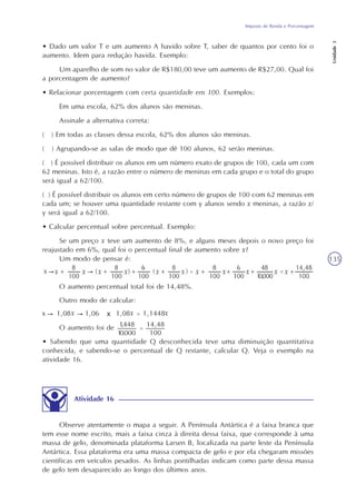 Imposto de Renda e Porcentagem
Unidade3
135
• Dado um valor T e um aumento A havido sobre T, saber de quantos por cento foi o
aumento. Idem para redução havida. Exemplo:
Um aparelho de som no valor de R$180,00 teve um aumento de R$27,00. Qual foi
a porcentagem de aumento?
• Relacionar porcentagem com certa quantidade em 100. Exemplos:
Em uma escola, 62% dos alunos são meninas.
Assinale a alternativa correta:
( ) Em todas as classes dessa escola, 62% dos alunos são meninas.
( ) Agrupando-se as salas de modo que dê 100 alunos, 62 serão meninas.
( ) É possível distribuir os alunos em um número exato de grupos de 100, cada um com
62 meninas. Isto é, a razão entre o número de meninas em cada grupo e o total do grupo
será igual a 62/100.
( ) É possível distribuir os alunos em certo número de grupos de 100 com 62 meninas em
cada um; se houver uma quantidade restante com y alunos sendo x meninas, a razão x/
y será igual a 62/100.
• Calcular percentual sobre percentual. Exemplo:
Se um preço x teve um aumento de 8%, e alguns meses depois o novo preço foi
reajustado em 6%, qual foi o percentual final de aumento sobre x?
Um modo de pensar é:
O aumento percentual total foi de 14,48%.
Outro modo de calcular:
O aumento foi de
• Sabendo que uma quantidade Q desconhecida teve uma diminuição quantitativa
conhecida, e sabendo-se o percentual de Q restante, calcular Q. Veja o exemplo na
atividade 16.
Atividade 16
Observe atentamente o mapa a seguir. A Península Antártica é a faixa branca que
tem esse nome escrito, mais a faixa cinza à direita dessa faixa, que corresponde à uma
massa de gelo, denominada plataforma Larsen B, localizada na parte leste da Península
Antártica. Essa plataforma era uma massa compacta de gelo e por ela chegaram missões
científicas em veículos pesados. As linhas pontilhadas indicam como parte dessa massa
de gelo tem desaparecido ao longo dos últimos anos.
 