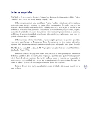 Imposto de Renda e Porcentagem
Unidade3
139
Leituras sugeridas
TINOCO, L. A. A. (coord.). Razões e Proporções. Instituto de Matemática/UFRJ – Projeto
Fundão – SPEC/PADCT/CAPES. Rio de Janeiro, 1997.
O livro originou-se de uma apostila do Projeto Fundão, voltado para a formação de
professores em serviço. Introduz de modo claro os conceitos de razão e proporção,
explora a Propriedade Fundamental das Proporções e traz aplicações à resolução de
problemas. Trabalha com grandezas diretamente e inversamente proporcionais, explora
a divisão de um todo em partes diretamente e inversamente proporcionais, e apresenta
problemas de proporcionalidade envolvendo três grandezas, explorando, para isso, re-
gras de três simples e composta.
O livro articula o tema trabalhado a representações gráficas e a questões geométri-
cas, como semelhança e o Teorema de Tales. Encontram-se no livro muitas atividades,
bastante úteis à compreensão dos conceitos envolvidos e adequadas para a sala de aula.
IMENES, L.M.; JAKUBO, J.; LELLIS, M. Proporções. Coleção Para que serve Matemática?
São Paulo: Atual, 1992.
O livro é formado de pequenos textos relacionados ao tema proporções, atraentes e
de leitura agradável. Eles abordam várias respostas à questão: para que servem as propor-
ções? Além de vários exemplos do mundo real que usam o conceito de proporção, o
professor terá oportunidade de clarear seu entendimento sobre proporções diretas e in-
versas e sobre a questão da divisão proporcional de lucros e despesa.
Trata-se de um livro curto, paradidático, com atividades úteis para o professor e
para o aluno.
 