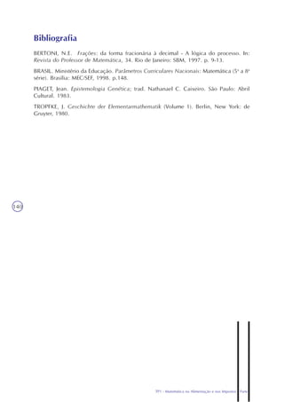 TP1 - Matemática na Alimentação e nos Impostos - Parte I
140
BERTONI, N.E. Frações: da forma fracionária à decimal - A lógica do processo. In:
Revista do Professor de Matemática, 34. Rio de Janeiro: SBM, 1997. p. 9-13.
BRASIL. Ministério da Educação. Parâmetros Curriculares Nacionais: Matemática (5a
a 8a
série). Brasília: MEC/SEF, 1998. p.148.
PIAGET, Jean. Epistemologia Genética; trad. Nathanael C. Caixeiro. São Paulo: Abril
Cultural. 1983.
TROPFKE, J. Geschichte der Elementarmathematik (Volume 1). Berlin, New York: de
Gruyter, 1980.
Bibliografia
 