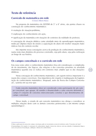 141
Texto de referência
Currículo de matemática em rede
Cristiano Alberto Muniz
Na proposta da matemática do GESTAR de 5ª a 8ª séries, são pontos chaves na
construção do conhecimento matemático:
• resolução de situação-problema,
• exploração do conhecimento em ação,
• significação da matemática em situações de contextos da realidade do professor,
• concepção de situação didática como atividade meio da aprendizagem matemática,
tendo por objetivo maior do ensino a capacitação do aluno em resolver situações mate-
máticas fora do contexto escolar.
Isto imprime novas concepções acerca da produção do conhecimento matemático,
numa visão mais dinâmica do processo construído, seja pelo aluno, seja pela civilização
ao longo de sua história.
Os campos conceituais e o currículo em rede
Esta nova visão sobre o conhecimento matemático leva em consideração a complexida-
de do movimento, das lógicas, das relações e dos conceitos presentes na atividade
matemática quando esta se realiza em contextos mais amplos que os das situações-
didáticas.
Nesta concepção de conhecimento matemático, um suporte teórico importante é a
noção dos campos conceituais. Esta importância diz respeito à inadequação da fragmen-
tação do conhecimento matemático. Vergnaud, autor da Teoria dos Campos Conceitu-
ais1
, sustenta em sua tese que:
1 Maior explicitação da teoria dos campos conceituais pode ser encontrada no texto de referência sobre “Conceitos em Ação”
2 Epistemológico diz respeito à construção de conhecimento, ligado à teoria das ciências com seus métodos e fundamentos lógicos
acerca do processo de produção, validação e difusão do conhecimento.
Cada conceito matemático deve ser considerado como participante de um cam-
po conceitual, que agrupa, dá sentido e dinamicidade a cada conceito definindo o
campo.O conjunto de conceitos interconectados constitui o que denominamos de
campo conceitual.
Desse modo, o estudo de um conceito matemático nos obriga a considerar as
múltiplas relações deste com os demais conceitos pertencentes a um mesmo campo
epistemológico2
.
 