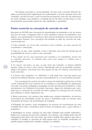 TP1 - Matemática na Alimentação e nos Impostos - Parte I
142
Tal enfoque aproxima-se, necessariamente, de uma visão curricular diferente da-
quela caracterizada pela fragmentação do conhecimento e de uma alocação linear dos
conteúdos, um atrás do outro, como corrente de pré-requisitos cujos elos são impossíveis
de serem rompidos: para mobilizar o conteúdo de um elo desta corrente linear, os elos
anteriormentes posicionados devem ter sido trabalhados e aprendidos.
Pontos essenciais na concepção de currículo em rede
Buscamos no GESTAR uma concepção de aprendizagem da matemática e de seu ensino
que leve em conta a integração entre os vários elementos internos da matemática (seus
objetos, suas representações e teoremas) assim como da matemática com outras áreas do
conhecimento humano. Essa concepção está fundada na idéia de currículo em rede,
caracterizado por:
• Cada conteúdo, ou nó da rede, articula-se com os demais, via uma sucessão de
cruzamentos e amarrações.
• Cada nó, ou seja, cada conteúdo, é para o educador uma porta de entrada que dá
possibilidades de acesso a outros a este conectado.
• Para atingir um nó, que representa um conteúdo a ser trabalhado, muitos são
os caminhos possíveis. O caminho mais curto nem sempre é o melhor para a
aprendizagem.
• Ao “puxar” um ponto, ou seja, ao agir sobre um conteúdo, os demais também
mexem, sendo uns mais e outros menos, dependendo tanto da proximidade episteme-
ológica (articulação conceitual entre eles) quanto do tipo de conexão conceitual que
existe entre eles.
• A forma como “pegamos” ou “dobramos” a rede pode fazer com que pontos que
estariam inicialmente distantes, possam conceitualmente vir a se encontrarem próximos.
Essa concepção de currículo em rede no ensino da matemática ganha força e forma
a partir sobretudo de novas maneiras de se considerar as possibilidades de organização
curricular e de prática pedagógica propagadas no meio da educação matemática, e mais
recentemente, nos Parâmetros Curriculares Nacionais. Alguns dos elementos que contri-
buem para a construção do currículo em rede e ajudam na construção de um currículo
mais dinâmico e menos fragmentário são:
• Temas transversais: são contextos mais amplos que a própria matemática, de interesse
sociocultural da comunidade escolar nos quais a matemática pode ser inserida como
instrumento de leitura e de transformação da realidade.
• Pedagogia de projetos: ações pedagógicas de previsão de transformação de uma
realidade local onde a matemática pode formecer ferramentas para a ação reflexiva e
pragmática.
• Modelagem no ensino: tradução de uma dada realidade num modelo matemático.
Implica na construção de uma outra realidade, essa abstrata, cujo modelo pode servir de
manipulação pelo aluno. De certa forma, agir sobre o modelo deve significar agir sobre a
realidade. O modelo se aproxima do ideal quanto mais os resultados produzidos no
modelo abstrato implicarem resultados análogos na realidade.
 