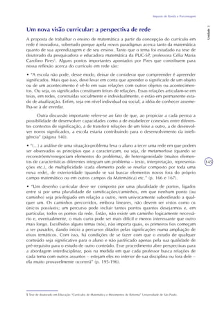 Imposto de Renda e Porcentagem
Unidade3
145
Um nova visão curricular: a perspectiva de rede
A proposta de trabalhar o ensino de matemática a partir da concepção do currículo em
rede é inovadora, sobretudo porque apela novos paradigmas acerca tanto da matemática
quanto de sua aprendizagem e de seu ensino. Tanto que o tema foi estudado na tese de
doutorado da pesquisadora e educadora matemática da PUC-SP, professora Célia Maria
Carolino Pires5
. Alguns pontos importantes apontados por Pires que contribuem para
nossa reflexão acerca do currículo em rede são:
• “A escola não pode, desse modo, deixar de considerar que compreender é apreender
significados. Mais que isso, deve levar em conta que aprender o significado de um objeto
ou de um acontecimento é vê-lo em suas relações com outros objetos ou acontecimen-
tos. Ou seja, os significados constituem feixes de relações. Essas relações articulam-se em
teias, em redes, construídas socialmente e individualmente, e estão em permanente esta-
do de atualização. Enfim, seja em nível individual ou social, a idéia de conhecer asseme-
lha-se à de enredar.
Outra discussão importante refere-se ao fato de que, ao propiciar a cada pessoa a
possibilidade de desenvolver capacidades como a de estabelecer conexões entre diferen-
tes contextos de significação, a de transferir relações de um feixe a outro, a de desenvol-
ver novos significados, a escola estaria contribuindo para o desenvolvimento da inteli-
gência” (página 140).
• “(...) a análise de uma situação-problema leva o aluno a tecer uma rede em que podem
ser observados os princípios que a caracterizam, ou seja, de metamorfose (quando se
reconstróem/renegociam elementos do problema), de heterogeneidade (muitos elemen-
tos de características diferentes integram um problema – texto, interpretação, representa-
ções etc.), de multiplicidade (cada elemento pode se revelar composto por toda uma
nova rede), de exterioridade (quando se vai buscar elementos novos fora do próprio
campo matemático ou em outros campos da Matemática) etc.” (p. 166 e 167).
• “Um desenho curricular deve ser composto por uma pluralidade de pontos, ligados
entre si por uma pluralidade de ramificações/caminhos, em que nenhum ponto (ou
caminho) seja privilegiado em relação a outro, nem univocamente subordinado a qual-
quer um. Os caminhos percorridos, embora lineares, não devem ser vistos como os
únicos possíveis; um percurso pode incluir tantos pontos quantos desejarmos e, em
particular, todos os pontos da rede. Então, não existe um caminho logicamente necessá-
rio e, eventualmente, o mais curto pode ser mais difícil e menos interessante que outro
mais longo. Escolhidos alguns temas (nós), não importa quais, os primeiros fios começam
a ser puxados, dando início a percursos ditados pelas significações numa ampliação de
eixos temáticos. Com isso, há condições de se fazer com que o estudo de qualquer
conteúdo seja significativo para o aluno e não justificado apenas pela sua qualidade de
pré-requisito para o estudo de outro conteúdo. Esse procedimento abre perspectivas para
a abordagem interdisciplinar, pois na medida em que cada professor busca relações de
cada tema com outros assuntos – estejam eles no interior de sua disciplina ou fora dele –
ela muito provavelmente ocorrerá” (p. 195-196).
5 Tese de doutorado em Educação “Currículos de Matemática e Movimentos de Reforma” Universidade de São Paulo.
 