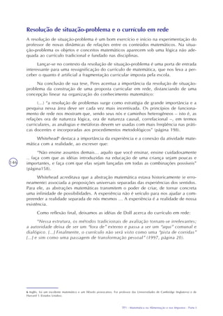 TP1 - Matemática na Alimentação e nos Impostos - Parte I
146
Resolução de situação-problema e o currículo em rede
A resolução de situação-problema é um bom exercício e início na experimentação do
professor de novas dinâmicas de relações entre os conteúdos matemáticos. Na situa-
ção-problema os objetos e conceitos matemáticos aparecem sob uma lógica não ade-
quada ao currículo tradicional e fundado nas disciplinas.
Lançar-se no contexto da resolução de situação-problema é uma porta de entrada
interessante para uma ressignificação do currículo de matemática, que nos leva a per-
ceber o quanto é artificial a fragmentação curricular imposta pela escola.
Na conclusão de sua tese, Pires acentua a importância da resolução de situação-
problema da construção de uma proposta curricular em rede, distanciando de uma
concepção linear na organização do conhecimento matemático:
(...) “a resolução de problemas surge como estratégia de grande importância e a
pesquisa nessa área deve ser cada vez mais incentivada. Os princípios de funciona-
mento de rede nos mostram que, sendo seus nós e caminhos heterogêneos – isto é, as
relações ora de natureza lógica, ora de natureza causal, correlacional –, em termos
curriculares, as analogias e metáforas devem ser usadas com mais freqüência nas práti-
cas docentes e incorporadas aos procedimentos metodológicos” (página 198).
Whitehead6
destaca a importância da experiência e a conexão da atividade mate-
mática com a realidade, ao escrever que:
“Não ensine assuntos demais... aquilo que você ensinar, ensine cuidadosamente
.. faça com que as idéias introduzidas na educação de uma criança sejam poucas e
importantes, e faça com que elas sejam lançadas em todas as combinações possíveis”
(página158).
Whitehead acreditava que a abstração matemática estava historicamente (e erro-
neamente) associada a proposições universais separadas das experiências dos sentidos.
Para ele, as abstrações matemáticas transmitem o poder de criar, de tornar concreta
uma infinidade de possibilidades. A experiência não é veículo para nos ajudar a com-
preender a realidade separada de nós mesmos ... A experiência é a realidade de nossa
existência.
Como reflexão final, deixamos as idéias de Doll acerca do currículo em rede:
“Nessa estrutura, os métodos tradicionais de avaliação tornam-se irrelevantes;
a autoridade deixa de ser um “fora de” externo e passa a ser um “aqui” comunal e
dialógico. [...] Finalmente, o currículo não será visto como uma “pista de corridas”
[...] e sim como uma passagem de transformação pessoal” (1997, página 20).
6 Inglês, foi um excelente matemático e um filósofo provocativo. Foi professor das Universidades de Cambridge (Inglaterra) e de
Harvard 5 (Estados Unidos).
 