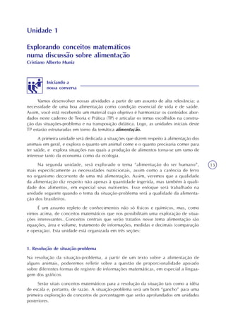 13
Unidade 1
Vamos desenvolver nossas atividades a partir de um assunto de alta relevância: a
necessidade de uma boa alimentação como condição essencial de vida e de saúde.
Assim, você está recebendo um material cujo objetivo é harmonizar os conteúdos abor-
dados neste caderno de Teoria e Prática (TP) e articular os temas escolhidos na constru-
ção das situações-problema e na transposição didática. Logo, as unidades iniciais deste
TP estarão estruturadas em torno da temática alimentação.
A primeira unidade será dedicada a situações que dizem respeito à alimentação dos
animais em geral, e explora o quanto um animal come e o quanto precisaria comer para
ter saúde, e explora situações nas quais a produção de alimentos torna-se um ramo de
interesse tanto da economia como da ecologia.
Na segunda unidade, será explorado o tema “alimentação do ser humano”,
mais especificamente as necessidades nutricionais, assim como a carência de ferro
no organismo decorrente de uma má alimentação. Assim, veremos que a qualidade
da alimentação diz respeito não apenas à quantidade ingerida, mas também à quali-
dade dos alimentos, em especial seus nutrientes. Esse enfoque será trabalhado na
unidade seguinte quando o tema da situação-problema será a qualidade da alimenta-
ção dos brasileiros.
É um assunto repleto de conhecimentos não só físicos e químicos, mas, como
vimos acima, de conceitos matemáticos que nos possibilitam uma exploração de situa-
ções interessantes. Conceitos centrais que serão tratados nesse tema alimentação são
equações, área e volume, tratamento de informações, medidas e decimais (comparação
e operação). Esta unidade está organizada em três seções:
1. Resolução de situação-problema
Na resolução da situação-problema, a partir de um texto sobre a alimentação de
alguns animais, poderemos refletir sobre a questão de proporcionalidade apoiado
sobre diferentes formas de registro de informações matemáticas, em especial a lingua-
gem dos gráficos.
Serão vitais conceitos matemáticos para a resolução da situação tais como a idéia
de escala e, portanto, de razão. A situação-problema será um bom “gancho” para uma
primeira exploração de conceitos de porcentagem que serão aprofundados em unidades
posteriores.
Iniciando a
nossa conversa
Explorando conceitos matemáticos
numa discussão sobre alimentação
Cristiano Alberto Muniz
 
