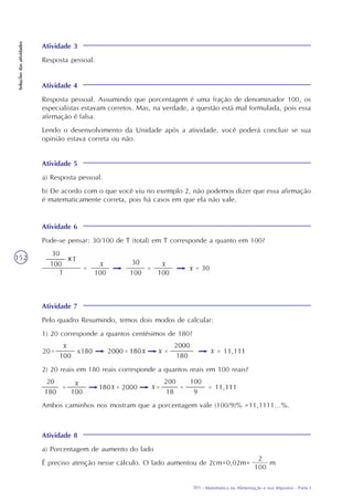 TP1 - Matemática na Alimentação e nos Impostos - Parte I
Soluçõesdasatividades
152
Atividade 3
Resposta pessoal.
Atividade 4
Resposta pessoal. Assumindo que porcentagem é uma fração de denominador 100, os
especialistas estavam corretos. Mas, na verdade, a questão está mal formulada, pois essa
afirmação é falsa.
Lendo o desenvolvimento da Unidade após a atividade, você poderá concluir se sua
opinião estava correta ou não.
Atividade 8
a) Porcentagem de aumento do lado
É preciso atenção nesse cálculo. O lado aumentou de 2cm=0,02m= m
Atividade 6
Pode-se pensar: 30/100 de T (total) em T corresponde a quanto em 100?
Atividade 7
Pelo quadro Resumindo, temos dois modos de calcular:
1) 20 corresponde a quantos centésimos de 180?
2) 20 reais em 180 reais corresponde a quantos reais em 100 reais?
Ambos caminhos nos mostram que a porcentagem vale (100/9)% =11,1111...%.
Atividade 5
a) Resposta pessoal.
b) De acordo com o que você viu no exemplo 2, não podemos dizer que essa afirmação
é matematicamente correta, pois há casos em que ela não vale.
2
100
 